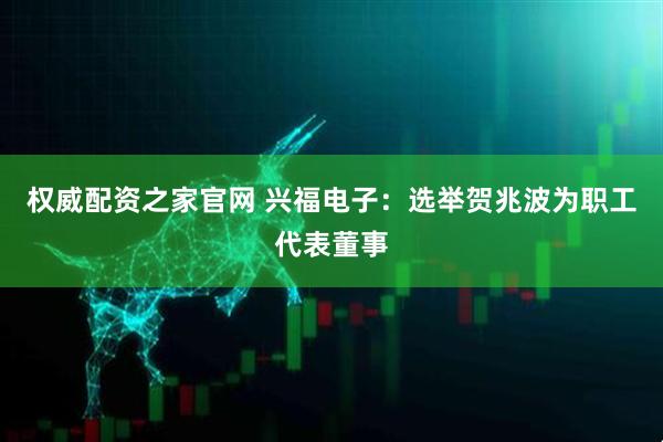 权威配资之家官网 兴福电子：选举贺兆波为职工代表董事