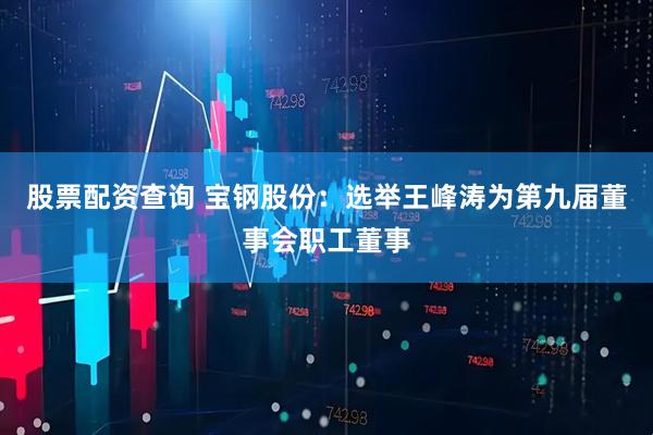 股票配资查询 宝钢股份：选举王峰涛为第九届董事会职工董事
