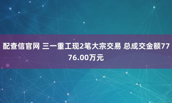 配查信官网 三一重工现2笔大宗交易 总成交金额7776.00万元