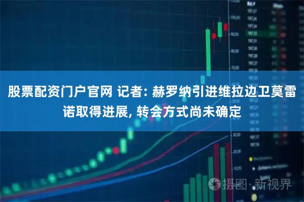 股票配资门户官网 记者: 赫罗纳引进维拉边卫莫雷诺取得进展, 转会方式尚未确定