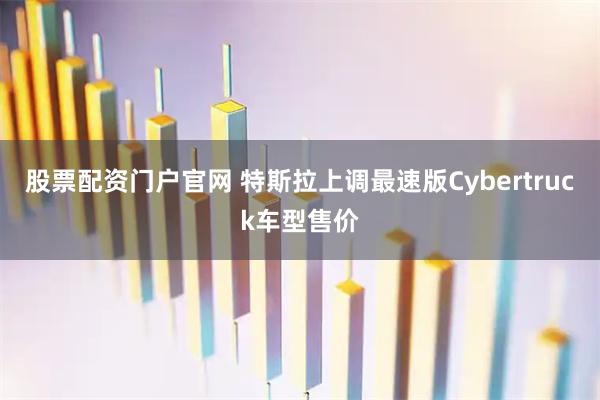 股票配资门户官网 特斯拉上调最速版Cybertruck车型售价