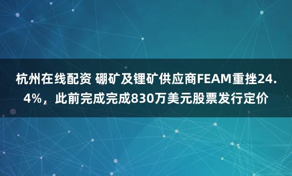 杭州在线配资 硼矿及锂矿供应商FEAM重挫24.4%，此前完成完成830万美元股票发行定价