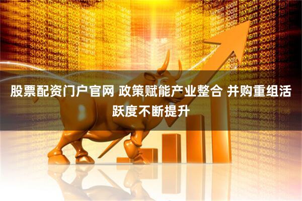 股票配资门户官网 政策赋能产业整合 并购重组活跃度不断提升