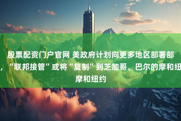 股票配资门户官网 美政府计划向更多地区部署部队，“联邦接管”或将“复制”到芝加哥、巴尔的摩和纽约
