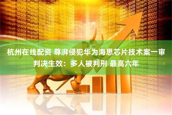 杭州在线配资 尊湃侵犯华为海思芯片技术案一审判决生效：多人被判刑 最高六年