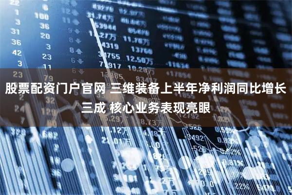 股票配资门户官网 三维装备上半年净利润同比增长三成 核心业务表现亮眼
