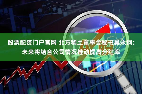 股票配资门户官网 北方稀土董事会秘书吴永钢：未来将结合公司情况推动提高分红率