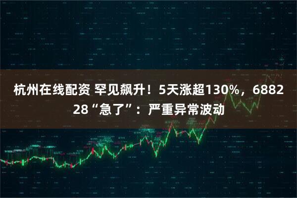 杭州在线配资 罕见飙升！5天涨超130%，688228“急了”：严重异常波动