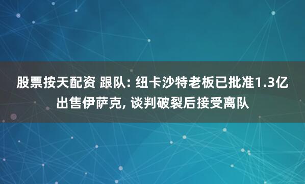 股票按天配资 跟队: 纽卡沙特老板已批准1.3亿出售伊萨克, 谈判破裂后接受离队