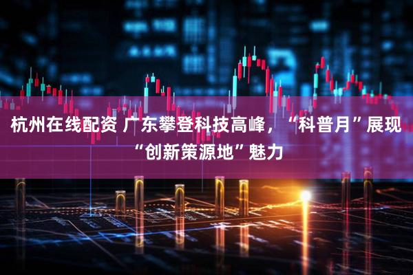 杭州在线配资 广东攀登科技高峰，“科普月”展现“创新策源地”魅力
