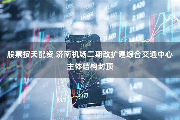 股票按天配资 济南机场二期改扩建综合交通中心主体结构封顶