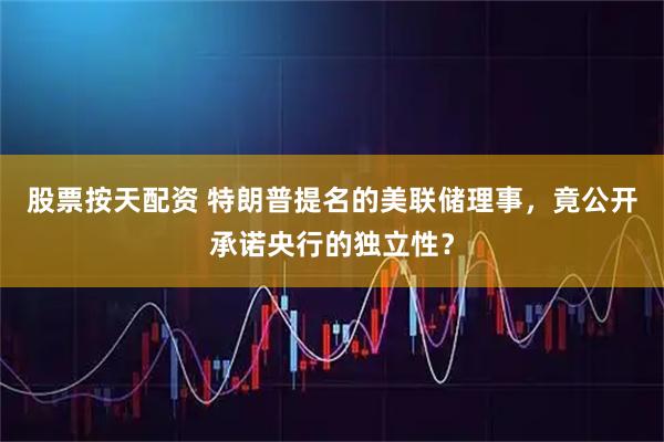 股票按天配资 特朗普提名的美联储理事，竟公开承诺央行的独立性？