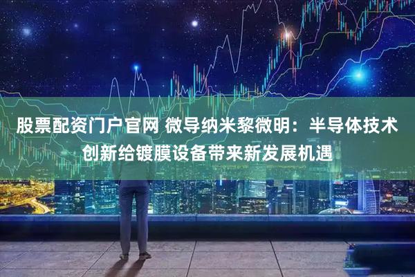 股票配资门户官网 微导纳米黎微明：半导体技术创新给镀膜设备带来新发展机遇
