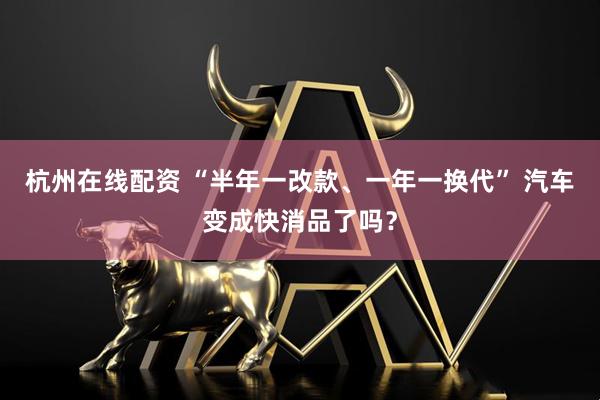 杭州在线配资 “半年一改款、一年一换代” 汽车变成快消品了吗？