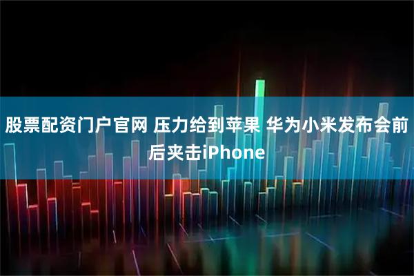 股票配资门户官网 压力给到苹果 华为小米发布会前后夹击iPhone