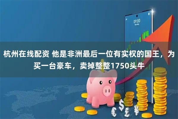 杭州在线配资 他是非洲最后一位有实权的国王，为买一台豪车，卖掉整整1750头牛