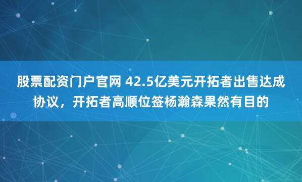 股票配资门户官网 42.5亿美元开拓者出售达成协议，开拓者高顺位签杨瀚森果然有目的