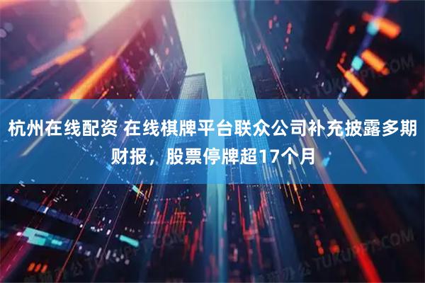 杭州在线配资 在线棋牌平台联众公司补充披露多期财报，股票停牌超17个月