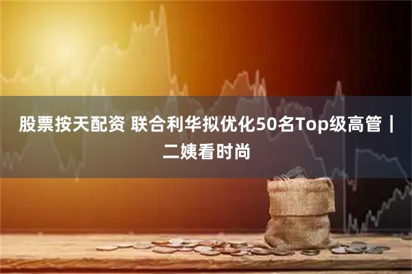 股票按天配资 联合利华拟优化50名Top级高管｜二姨看时尚