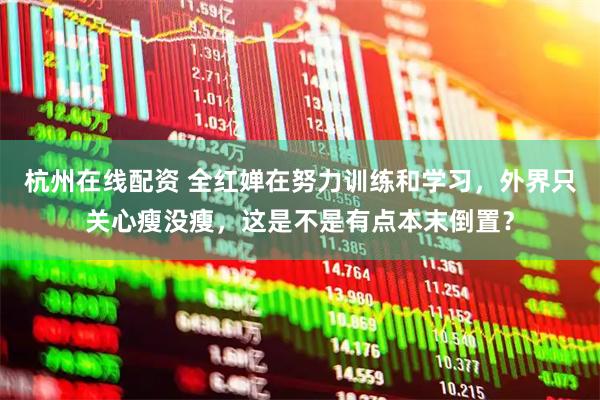杭州在线配资 全红婵在努力训练和学习，外界只关心瘦没瘦，这是不是有点本末倒置？