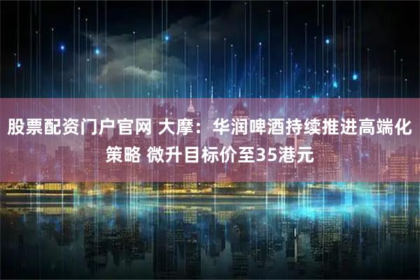 股票配资门户官网 大摩：华润啤酒持续推进高端化策略 微升目标价至35港元