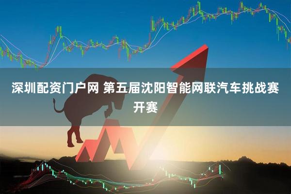 深圳配资门户网 第五届沈阳智能网联汽车挑战赛开赛