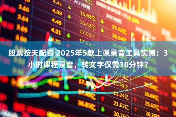 股票按天配资 2025年5款上课录音工具实测：3小时课程录音，转文字仅需10分钟？