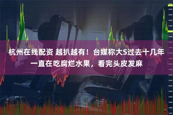 杭州在线配资 越扒越有！台媒称大S过去十几年一直在吃腐烂水果，看完头皮发麻