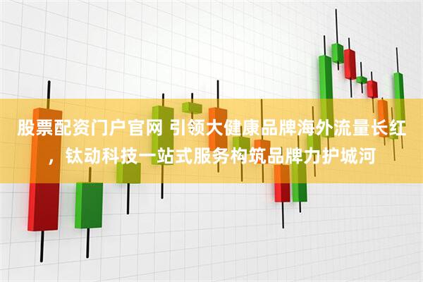 股票配资门户官网 引领大健康品牌海外流量长红，钛动科技一站式服务构筑品牌力护城河