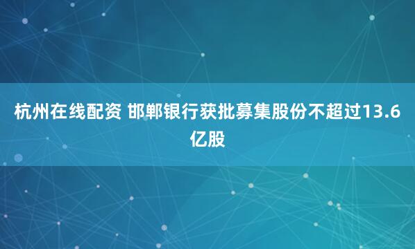 杭州在线配资 邯郸银行获批募集股份不超过13.6亿股