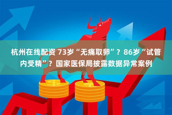 杭州在线配资 73岁“无痛取卵”？86岁“试管内受精”？国家医保局披露数据异常案例