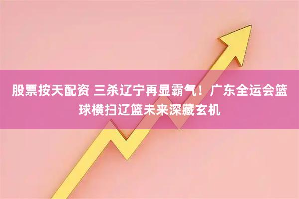 股票按天配资 三杀辽宁再显霸气！广东全运会篮球横扫辽篮未来深藏玄机