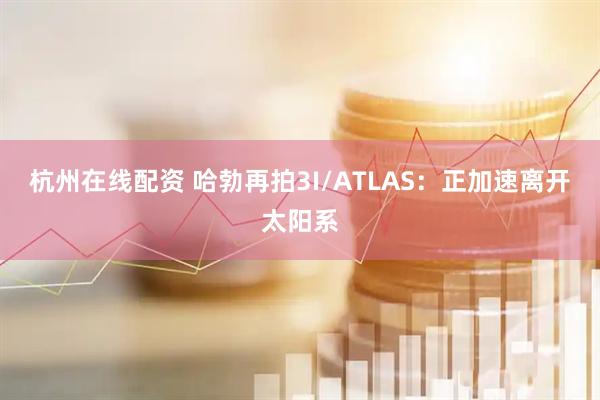 杭州在线配资 哈勃再拍3I/ATLAS：正加速离开太阳系