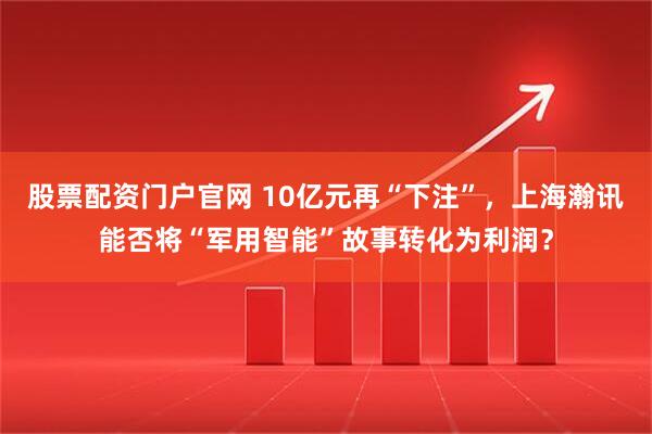 股票配资门户官网 10亿元再“下注”，上海瀚讯能否将“军用智能”故事转化为利润？