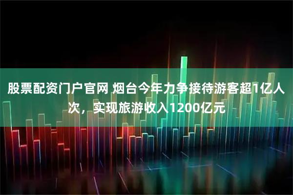 股票配资门户官网 烟台今年力争接待游客超1亿人次，实现旅游收入1200亿元