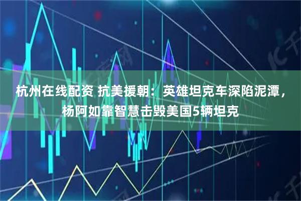 杭州在线配资 抗美援朝：英雄坦克车深陷泥潭，杨阿如靠智慧击毁美国5辆坦克