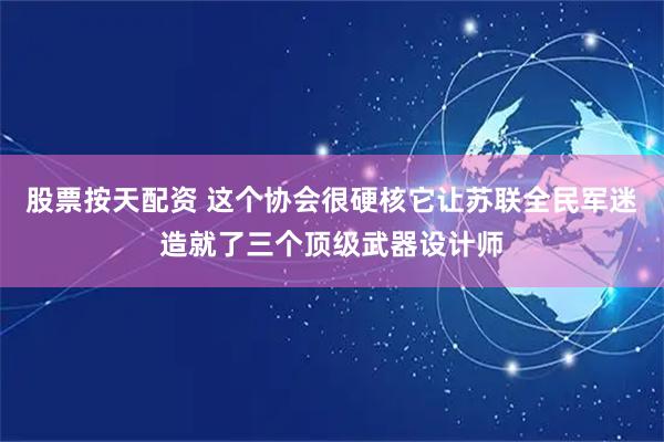 股票按天配资 这个协会很硬核它让苏联全民军迷造就了三个顶级武器设计师