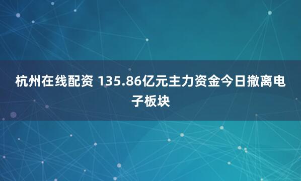 杭州在线配资 135.86亿元主力资金今日撤离电子板块