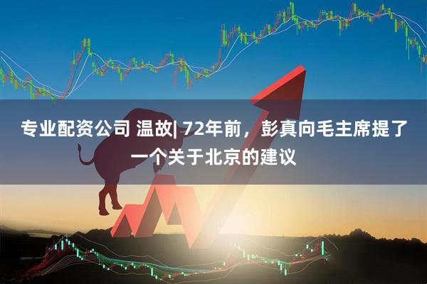 专业配资公司 温故| 72年前，彭真向毛主席提了一个关于北京的建议