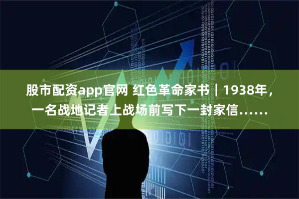 股市配资app官网 红色革命家书｜1938年，一名战地记者上战场前写下一封家信……