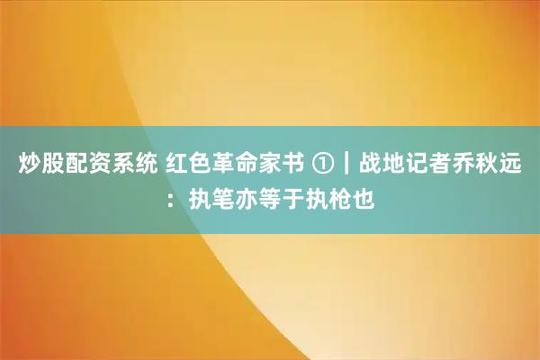 炒股配资系统 红色革命家书 ①｜战地记者乔秋远：执笔亦等于执枪也