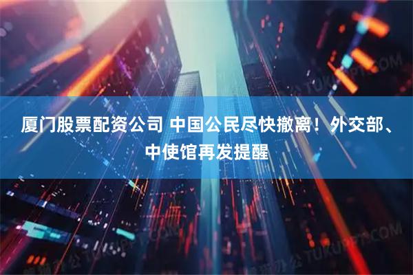 厦门股票配资公司 中国公民尽快撤离！外交部、中使馆再发提醒