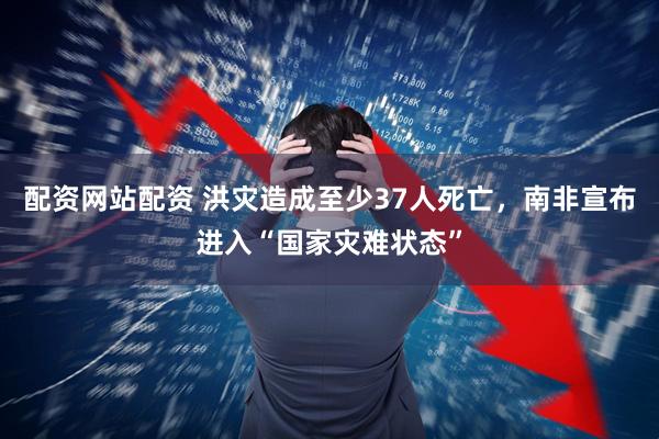 配资网站配资 洪灾造成至少37人死亡，南非宣布进入“国家灾难状态”