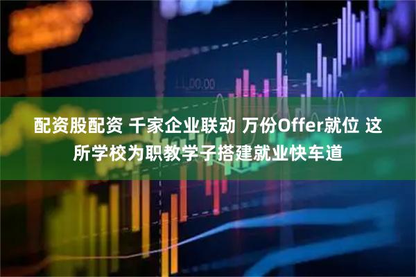 配资股配资 千家企业联动 万份Offer就位 这所学校为职教学子搭建就业快车道