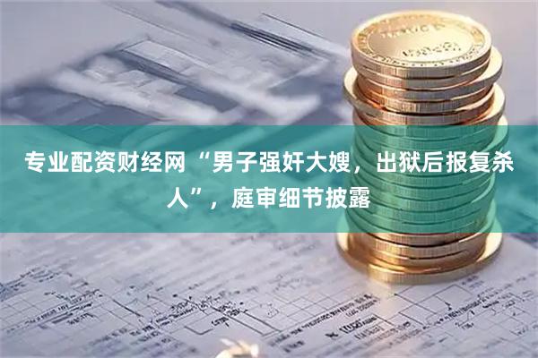 专业配资财经网 “男子强奸大嫂，出狱后报复杀人”，庭审细节披露