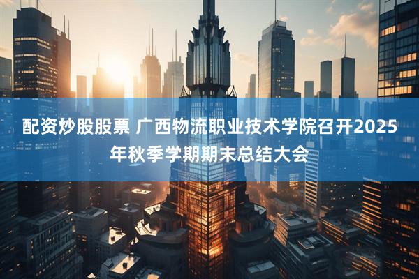 配资炒股股票 广西物流职业技术学院召开2025年秋季学期期末总结大会