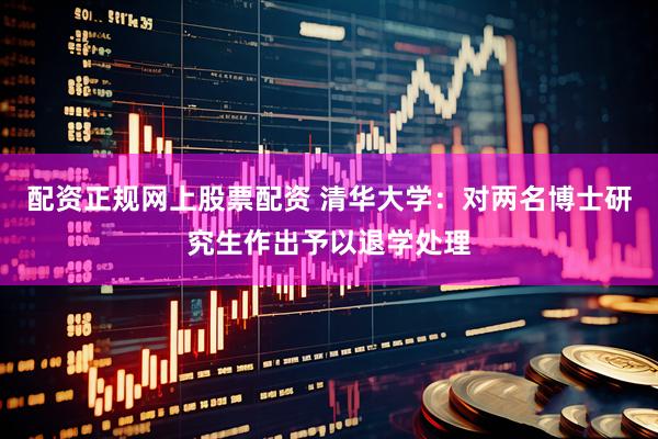 配资正规网上股票配资 清华大学：对两名博士研究生作出予以退学处理
