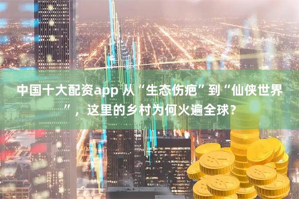 中国十大配资app 从“生态伤疤”到“仙侠世界”，这里的乡村为何火遍全球？