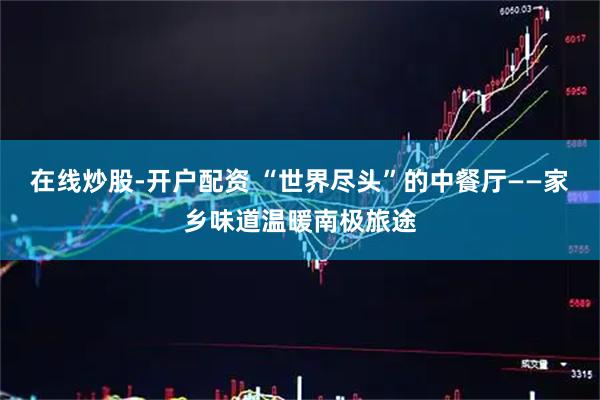 在线炒股-开户配资 “世界尽头”的中餐厅——家乡味道温暖南极旅途
