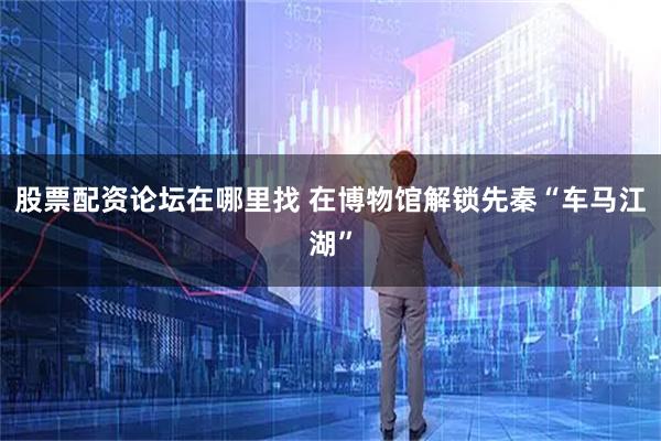 股票配资论坛在哪里找 在博物馆解锁先秦“车马江湖”